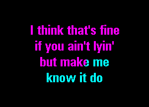 I think that's fine
if you ain't lyin'

but make me
know it do