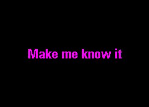 Make me know it