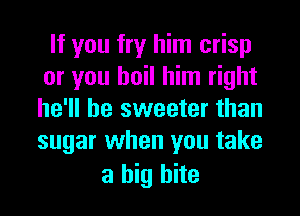 If you fry him crisp
or you boil him right
he'll be sweeter than
sugar when you take

a big bite