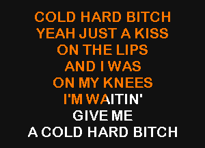 COLD HARD BITCH
YEAH JUST A KISS
ON THE LIPS
AND IWAS
ON MY KNEES
I'M WAITIN'

GIVE ME
A COLD HARD BITCH l