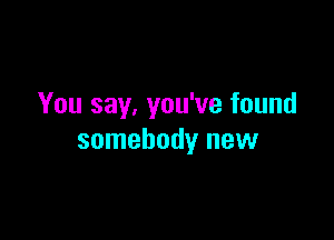 You say. you've found

somebody new