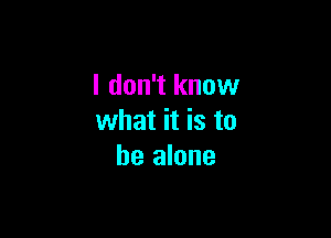 I don't know

what it is to
be alone
