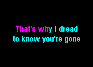 That's why I dread

to know you're gone