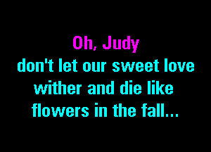 0h,Judy
don't let our sweet love

wither and die like
flowers in the fall...