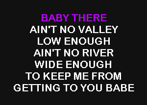 AIN'T N0 VALLEY
LOW ENOUGH
AIN'T N0 RIVER
WIDE ENOUGH
TO KEEP ME FROM
GETI'ING TO YOU BABE