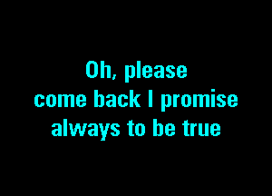 Oh, please

come back I promise
always to be true