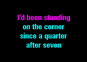 I'd been standing
on the corner

since a quarter
after seven