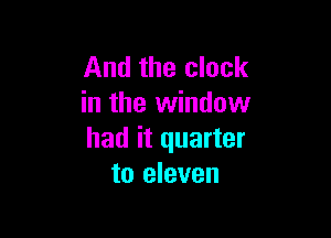 And the clock
in the window

had it quarter
to eleven