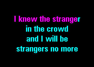 I knew the stranger
in the crowd

and I will he
strangers no more