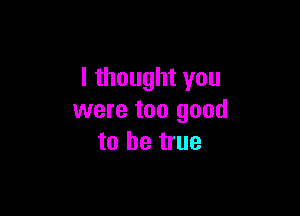 I thought you

were too good
to be true