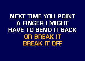 NEXT TIME YOU POINT
A FINGER I MIGHT
HAVE TO BEND IT BACK
OR BREAK IT
BREAK IT OFF