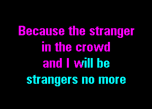 Because the stranger
in the crowd

and I will he
strangers no more