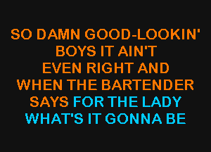 SO DAMN GOOD-LOOKIN'
BOYS IT AIN'T
EVEN RIGHT AND
WHEN THE BARTENDER
SAYS FOR THE LADY
WHAT'S IT GONNA BE