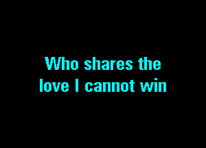 Who shares the

love I cannot win