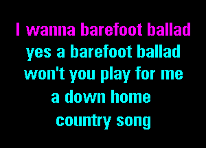 I wanna barefoot ballad
yes a barefoot ballad
won't you play for me

a down home
country song