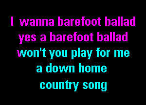 I wanna barefoot ballad
yes a barefoot ballad
won't you play for me

a down home
country song