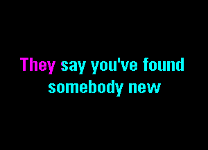 They say you've found

somebody new