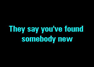 They say you've found

somebody new