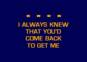 I ALWAYS KN EW

THAT YOU'D
COME BACK

TO GET ME