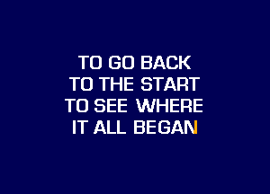 TO GO BACK
TO THE START

TO SEE WHERE
IT ALL BEGAN