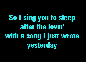 So I sing you to sleep
after the lovin'

with a song I just wrote
yesterday