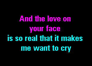 And the love on
yourface

is so real that it makes
me want to cry