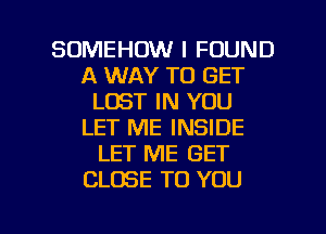 SOMEHOW I FOUND
A WAY TO GET
LOST IN YOU
LET ME INSIDE
LET ME GET
CLOSE TO YOU

g