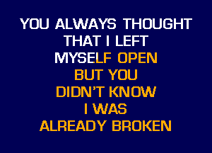 YOU ALWAYS THOUGHT
THAT I LEFT
MYSELF OPEN
BUT YOU
DIDN'T KN 0W
I WAS
ALREADY BROKEN