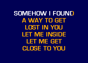 SOMEHOW I FOUND
A WAY TO GET
LOST IN YOU
LET ME INSIDE
LET ME GET
CLOSE TO YOU

g