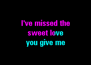 I've missed the

sweet love
you give me