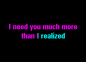 I need you much more

than I realized