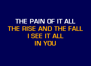 THE PAIN OF IT ALL
THE RISE AND THE FALL
I SEE IT ALL
IN YOU