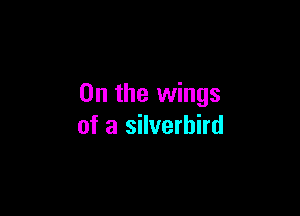 0n the wings

of a silverhird