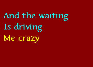 And the waiting
Is driving

Me crazy