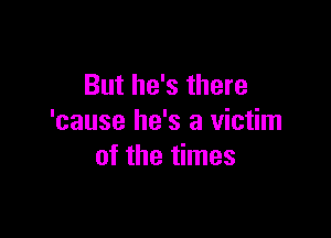 But he's there

'cause he's a victim
of the times