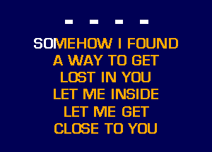 SOMEHOW I FOUND
A WAY TO GET
LOST IN YOU
LET ME INSIDE

LET ME GET

CLOSE TO YOU I