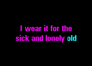 I wear it for the

sick and lonely old