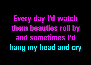 Every day I'd watch
them beauties roll by

and sometimes I'd
hang my head and cry