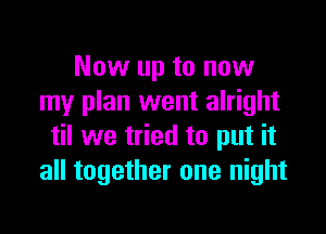 Now up to now
my plan went alright

til we tried to put it
all together one night