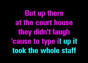 But up there
at the court house
they didn't laugh
'cause to type it up it

took the whole staff I