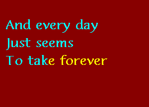 And every day
Just seems

To ta ke forever
