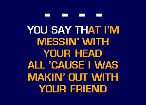 YOU SAY THAT I'M
MESSIN' WITH
YOUR HEAD
ALL 'CAUSE I WAS

MAKIM OUT WITH

YOUR FRIEND I