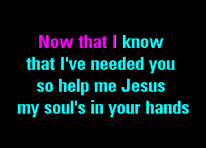 Now that I know
that I've needed you

so help me Jesus
my soul's in your hands