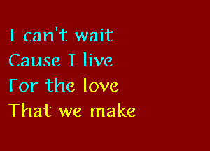 I can't wait
Cause I live

For the love
That we make