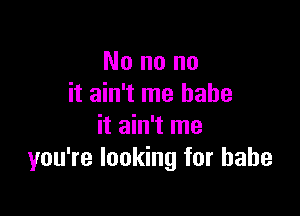 No no no
it ain't me babe

it ain't me
you're looking for babe