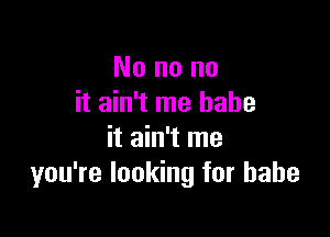 No no no
it ain't me babe

it ain't me
you're looking for babe