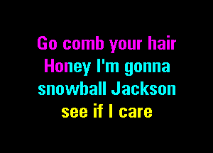 Go comb your hair
Honey I'm gonna

snowball Jackson
see if I care