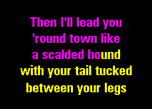 Then I'll lead you
'round town like

a scalded hound
with your tail tucked

between your legs