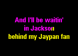 And I'll be waitin'

in Jackson
behind my Jaypan fan