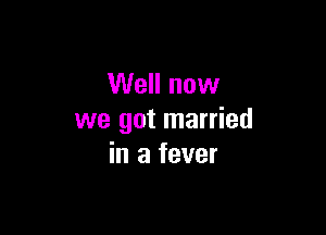 Well now

we got married
in a fever